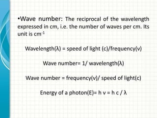 •Wave number: The reciprocal of the wavelength
expressed in cm, i.e. the number of waves per cm. Its
unit is cm-1
Wavelength(λ) = speed of light (c)/frequency(ν)
Wave number= 1/ wavelength(λ)
Wave number = frequency(ν)/ speed of light(c)
Energy of a photon(E)= h ν = h c / λ
 