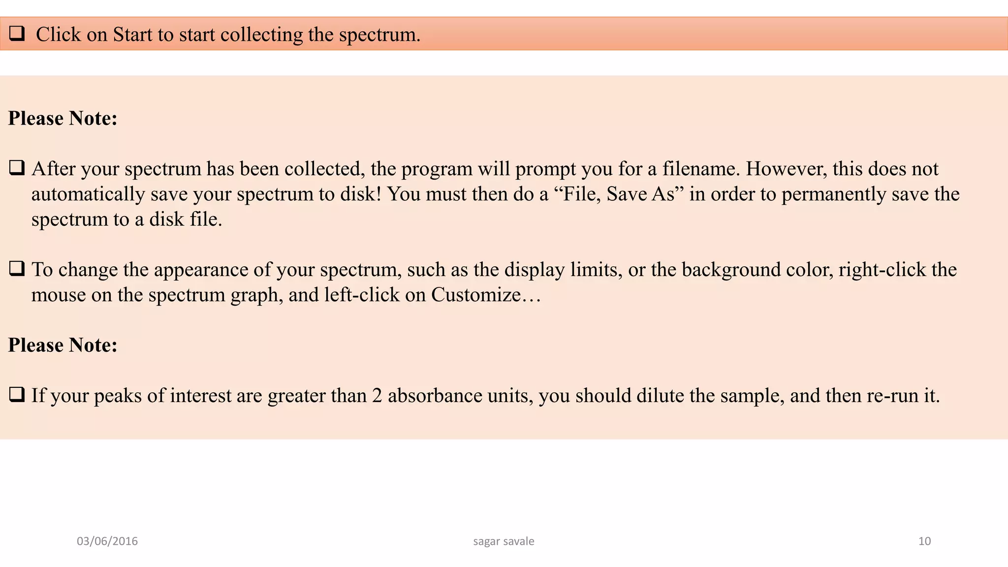  Click on Start to start collecting the spectrum.
Please Note:
 After your spectrum has been collected, the program will prompt you for a filename. However, this does not
automatically save your spectrum to disk! You must then do a “File, Save As” in order to permanently save the
spectrum to a disk file.
 To change the appearance of your spectrum, such as the display limits, or the background color, right-click the
mouse on the spectrum graph, and left-click on Customize…
Please Note:
 If your peaks of interest are greater than 2 absorbance units, you should dilute the sample, and then re-run it.
03/06/2016 sagar savale 10
 
