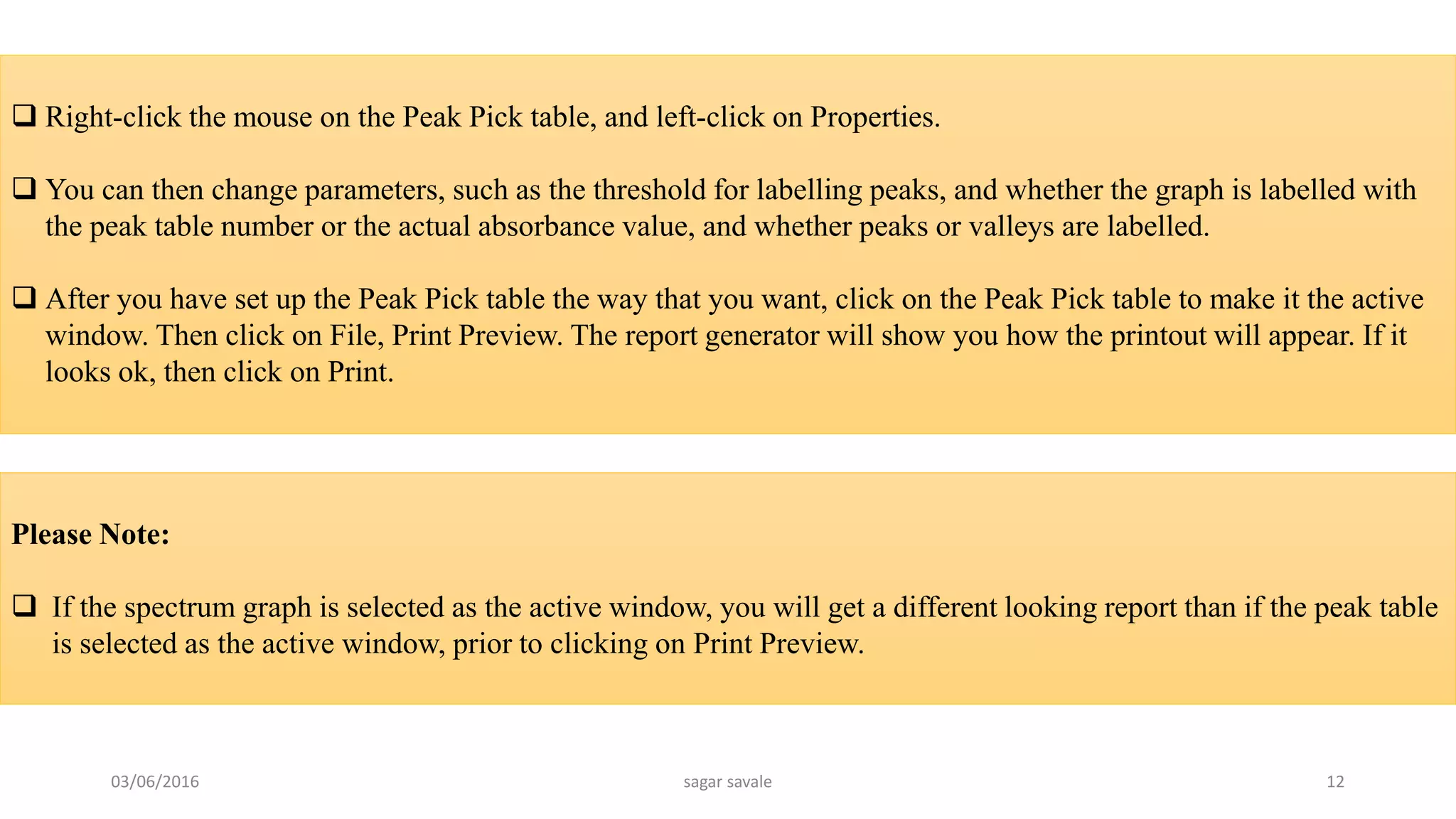  Right-click the mouse on the Peak Pick table, and left-click on Properties.
 You can then change parameters, such as the threshold for labelling peaks, and whether the graph is labelled with
the peak table number or the actual absorbance value, and whether peaks or valleys are labelled.
 After you have set up the Peak Pick table the way that you want, click on the Peak Pick table to make it the active
window. Then click on File, Print Preview. The report generator will show you how the printout will appear. If it
looks ok, then click on Print.
Please Note:
 If the spectrum graph is selected as the active window, you will get a different looking report than if the peak table
is selected as the active window, prior to clicking on Print Preview.
03/06/2016 sagar savale 12
 