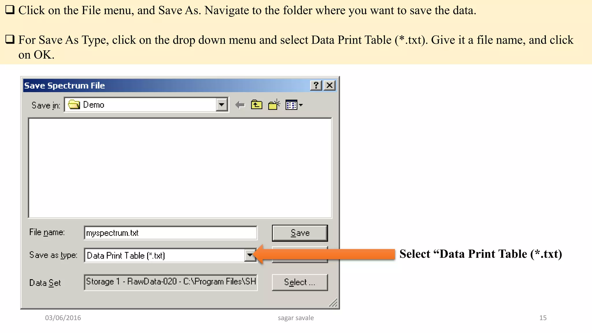  Click on the File menu, and Save As. Navigate to the folder where you want to save the data.
 For Save As Type, click on the drop down menu and select Data Print Table (*.txt). Give it a file name, and click
on OK.
Select “Data Print Table (*.txt)
03/06/2016 sagar savale 15
 