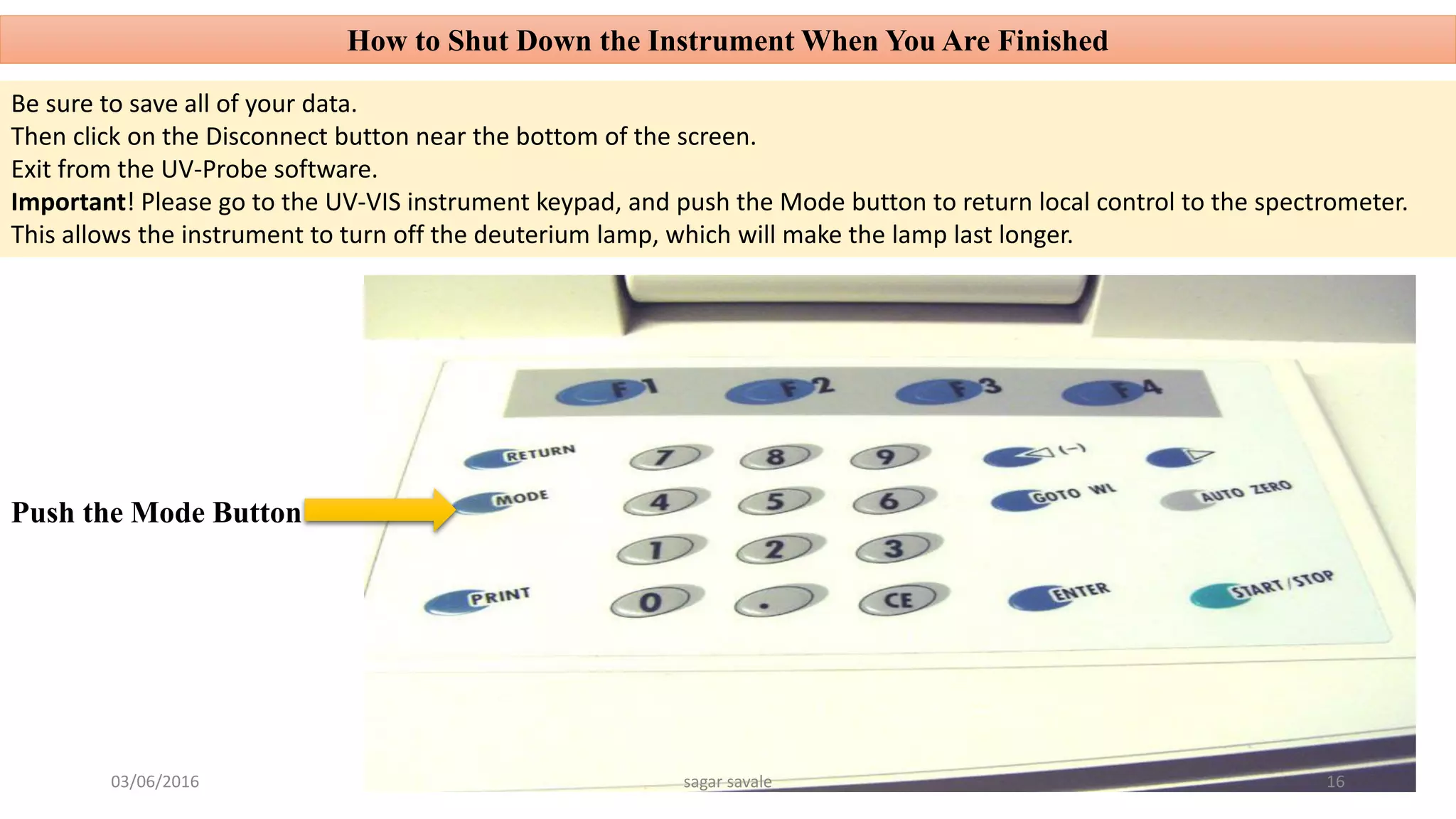 How to Shut Down the Instrument When You Are Finished
Be sure to save all of your data.
Then click on the Disconnect button near the bottom of the screen.
Exit from the UV-Probe software.
Important! Please go to the UV-VIS instrument keypad, and push the Mode button to return local control to the spectrometer.
This allows the instrument to turn off the deuterium lamp, which will make the lamp last longer.
Push the Mode Button
03/06/2016 sagar savale 16
 