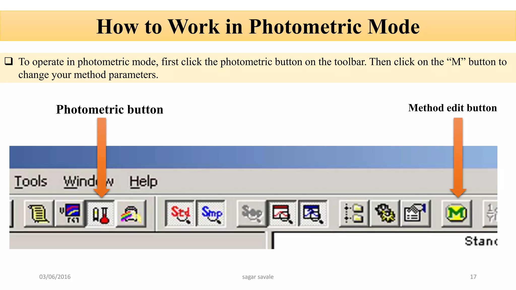 How to Work in Photometric Mode
 To operate in photometric mode, first click the photometric button on the toolbar. Then click on the “M” button to
change your method parameters.
Photometric button Method edit button
03/06/2016 sagar savale 17
 
