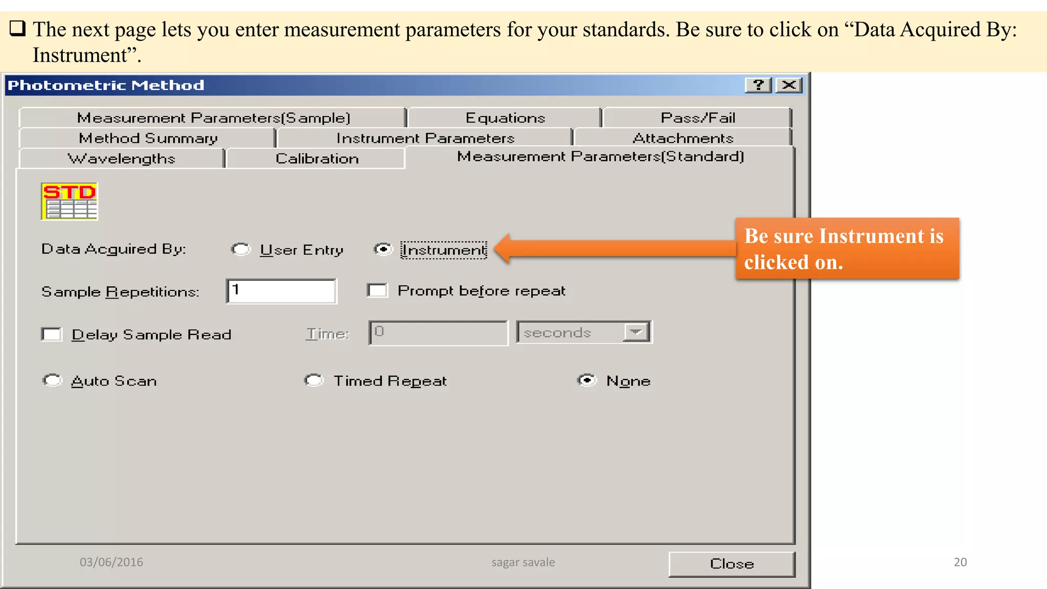  The next page lets you enter measurement parameters for your standards. Be sure to click on “Data Acquired By:
Instrument”.
Be sure Instrument is
clicked on.
03/06/2016 sagar savale 20
 