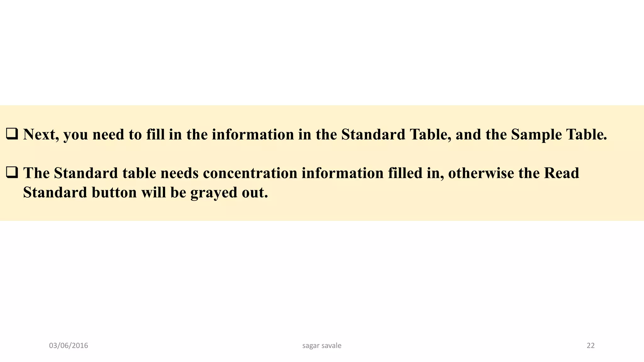  Next, you need to fill in the information in the Standard Table, and the Sample Table.
 The Standard table needs concentration information filled in, otherwise the Read
Standard button will be grayed out.
03/06/2016 sagar savale 22
 