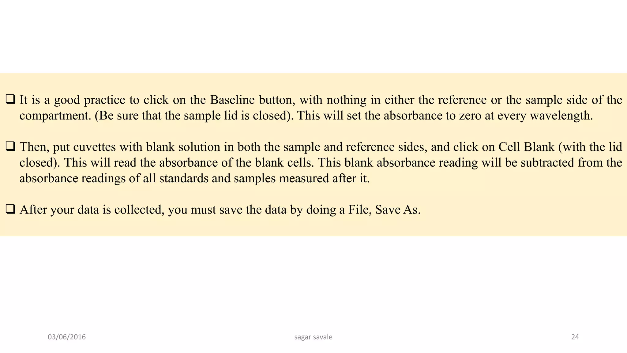  It is a good practice to click on the Baseline button, with nothing in either the reference or the sample side of the
compartment. (Be sure that the sample lid is closed). This will set the absorbance to zero at every wavelength.
 Then, put cuvettes with blank solution in both the sample and reference sides, and click on Cell Blank (with the lid
closed). This will read the absorbance of the blank cells. This blank absorbance reading will be subtracted from the
absorbance readings of all standards and samples measured after it.
 After your data is collected, you must save the data by doing a File, Save As.
03/06/2016 sagar savale 24
 
