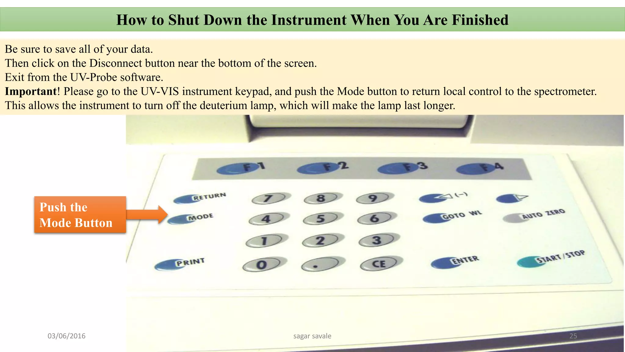 How to Shut Down the Instrument When You Are Finished
Be sure to save all of your data.
Then click on the Disconnect button near the bottom of the screen.
Exit from the UV-Probe software.
Important! Please go to the UV-VIS instrument keypad, and push the Mode button to return local control to the spectrometer.
This allows the instrument to turn off the deuterium lamp, which will make the lamp last longer.
Push the
Mode Button
03/06/2016 sagar savale 25
 