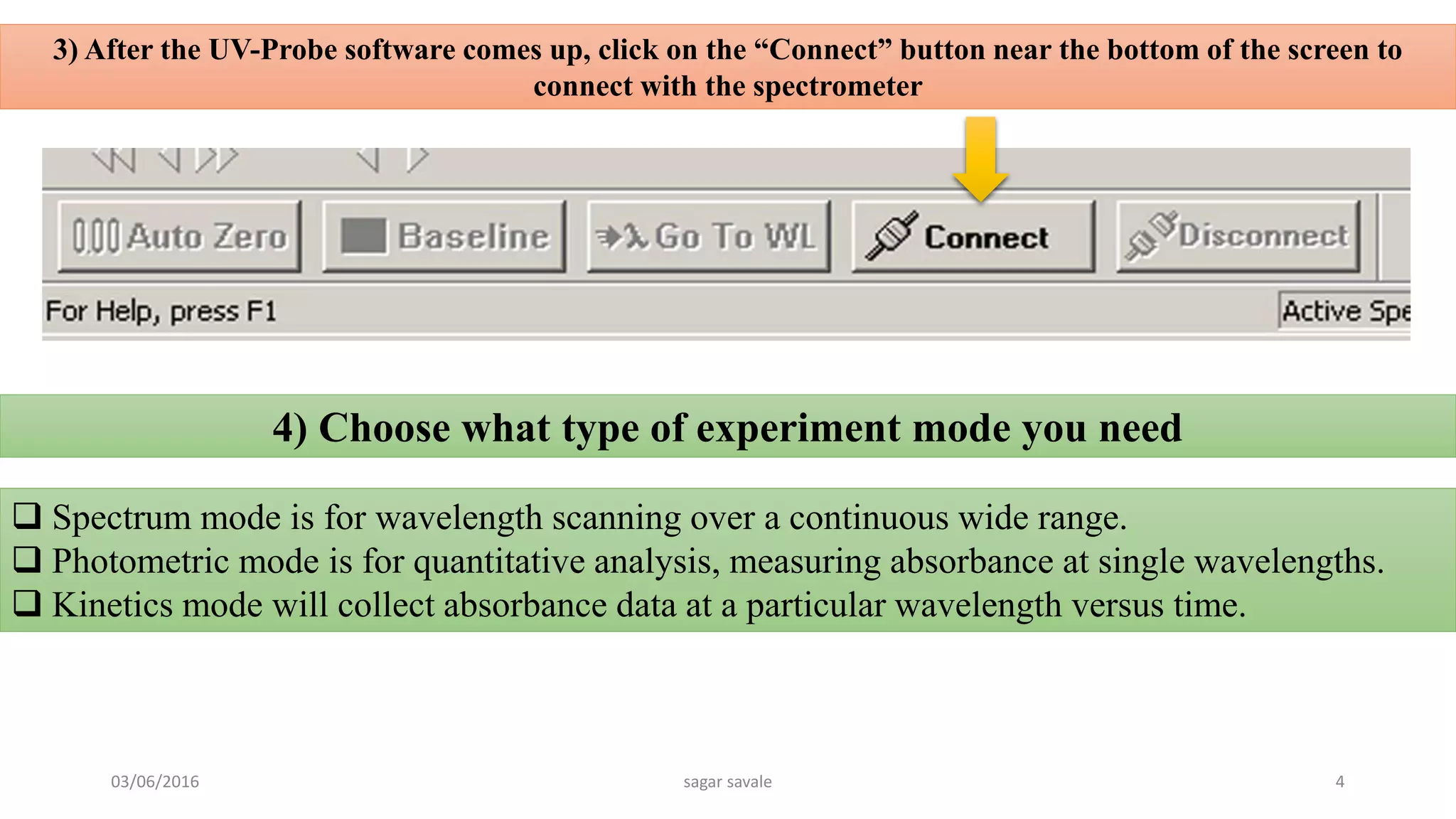 3) After the UV-Probe software comes up, click on the “Connect” button near the bottom of the screen to
connect with the spectrometer
 Spectrum mode is for wavelength scanning over a continuous wide range.
 Photometric mode is for quantitative analysis, measuring absorbance at single wavelengths.
 Kinetics mode will collect absorbance data at a particular wavelength versus time.
4) Choose what type of experiment mode you need
03/06/2016 sagar savale 4
 