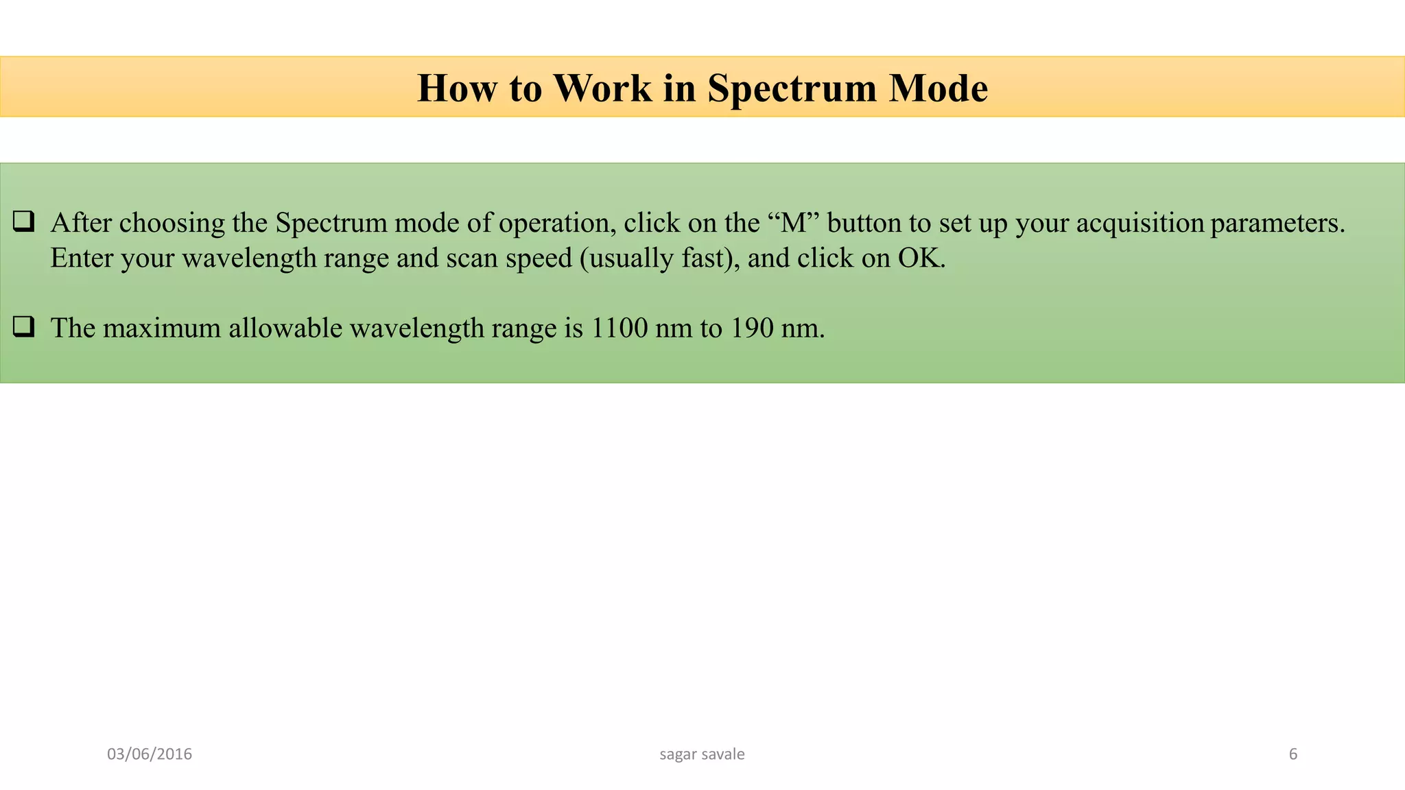 How to Work in Spectrum Mode
 After choosing the Spectrum mode of operation, click on the “M” button to set up your acquisition parameters.
Enter your wavelength range and scan speed (usually fast), and click on OK.
 The maximum allowable wavelength range is 1100 nm to 190 nm.
03/06/2016 sagar savale 6
 