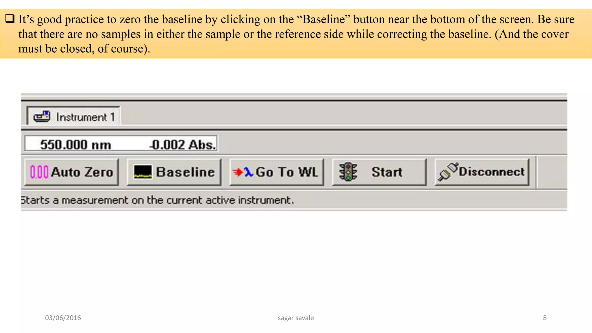  It’s good practice to zero the baseline by clicking on the “Baseline” button near the bottom of the screen. Be sure
that there are no samples in either the sample or the reference side while correcting the baseline. (And the cover
must be closed, of course).
03/06/2016 sagar savale 8
 