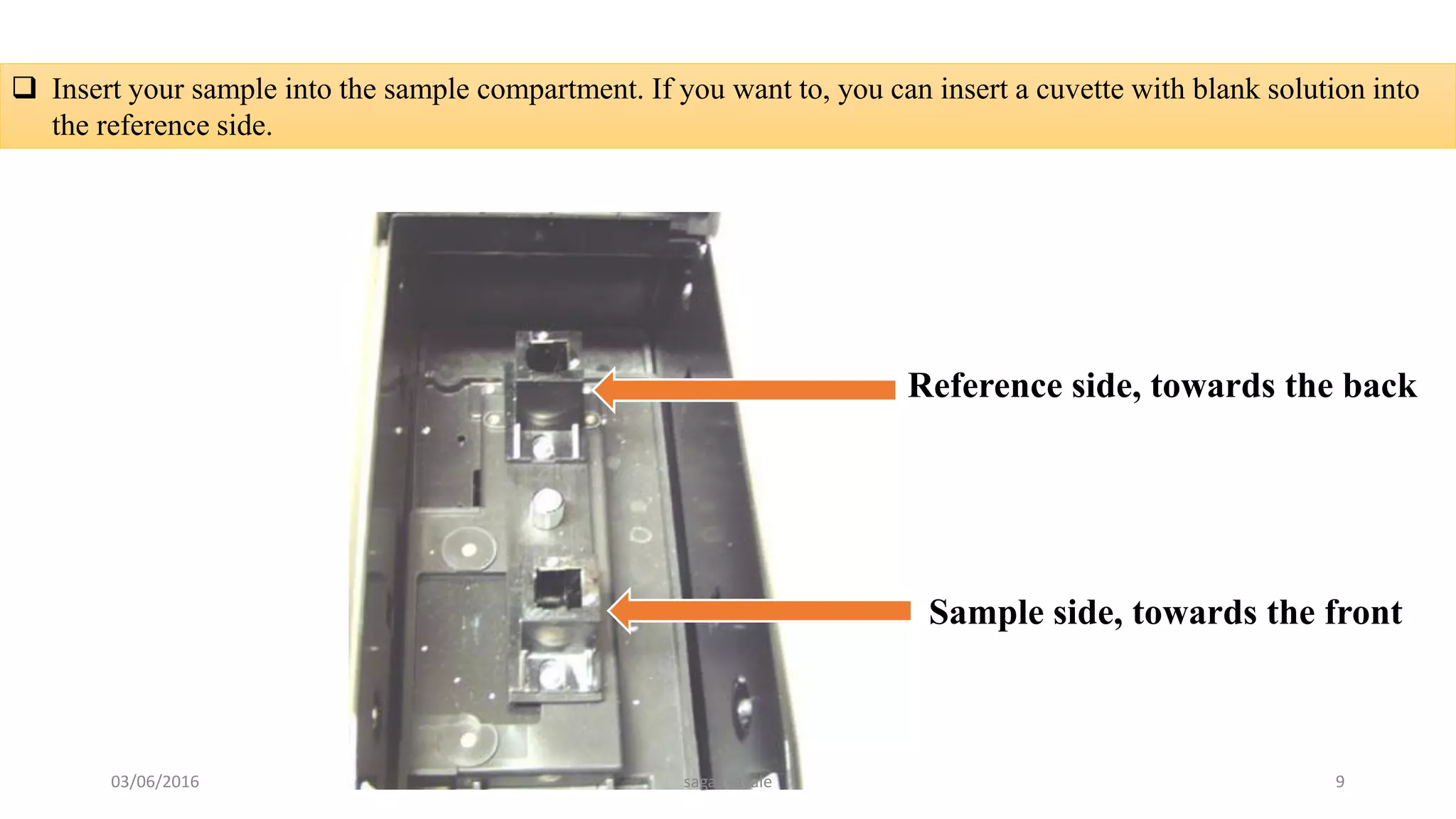  Insert your sample into the sample compartment. If you want to, you can insert a cuvette with blank solution into
the reference side.
Reference side, towards the back
Sample side, towards the front
03/06/2016 sagar savale 9
 