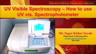 UV Visible Spectroscopy – How to use
UV vis. Spectrophotometer
Mr. Sagar Kishor Savale
[Department of Pharmaceutics]
avengersagar16@gmail.com
2015-2016
Department of Pharmacy (Pharmaceutics) | Sagar savale
03/06/2016 sagar savale 1
 