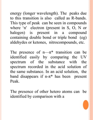 energy (longer wavelength). The peaks due
to this transition is also called as R-bands.
This type of peak can be seen in compounds
where ‘n' electron (present in S, O, N or
halogen) is present in a compound
containing double bond or triple bond (eg)
aldehydes or ketones, nitrocompounds, etc.
The presence of n—π* transition can be
identified easily by comparing the UV
spectrum of the substance with the
spectrum recorded in the acid solution of
the same substance. In an acid solution, the
band disappears if n-π* has been present
Peak.
The presence of other hetero atoms can be
identified by comparison with a
 