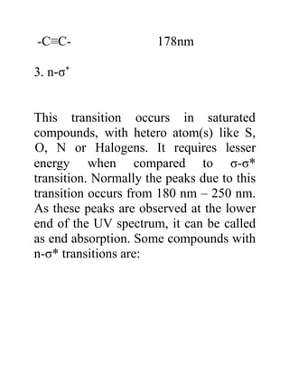 -C≡C- 178nm
3. n-σ*
This transition occurs in saturated
compounds, with hetero atom(s) like S,
energy when compared to
O, N or Halogens. It requires lesser
σ-σ*
transition. Normally the peaks due to this
transition occurs from 180 nm – 250 nm.
As these peaks are observed at the lower
end of the UV spectrum, it can be called
as end absorption. Some compounds with
n-σ* transitions are:
 