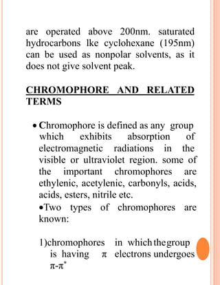 are operated above 200nm. saturated
hydrocarbons lke cyclohexane (195nm)
can be used as nonpolar solvents, as it
does not give solvent peak.
CHROMOPHORE AND RELATED
TERMS
 Chromophore is defined as any group
electromagnetic radiations in
which exhibits absorption of
the
visible or ultraviolet region. some of
the important chromophores are
ethylenic, acetylenic, carbonyls, acids,
acids, esters, nitrile etc.
Two types of chromophores are
known:
1)chromophores in whichthegroup
is having π electrons undergoes
π-π*
 