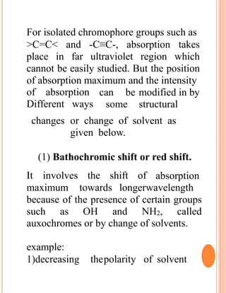 For isolated chromophore groups such as
>C=C< and -C≡C-, absorption takes
place in far ultraviolet region which
cannot be easily studied. But the position
of absorption maximum and the intensity
of absorption
Different ways
can be modified in by
some structural
changes or change of solvent as
given below.
(1) Bathochromic shift or red shift.
It involves the shift of absorption
maximum towards longerwavelength
because of the presence of certain groups
such as OH and NH2, called
auxochromes or by change of solvents.
example:
1)decreasing thepolarity of solvent
 