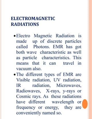 ELECTROMAGNETIC
RADIATIONS
Electro Magnetic Radiation is
made up of discrete particles
called Photons. EMR has got
both wave characteristic as well
as particle characteristics. This
means that it can travel in
vacuum also.
The different types of EMR are
Visible radiation, UV radiation,
IR radiation, Microwaves,
Radiowaves, X-rays, y-rays or
Cosmic rays. As these radiations
have different wavelength or
frequency or energy, they are
conveniently named so.
 