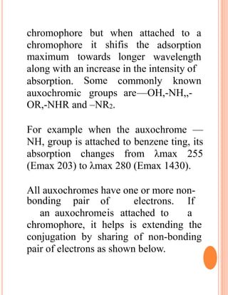 chromophore but when attached to a
chromophore it shifis the
maximum towards longer
adsorption
wavelength
along with an increase in the intensity of
commonly knownabsorption.
auxochromic
Some
groups are—OH,-NH,,-
OR,-NHR and –NR2.
For example when the auxochrome —
NH, group is attached to benzene ting, its
absorption changes from λmax 255
(Emax 203) to λmax 280 (Emax 1430).
All auxochromes have one or more non-
bonding pair of electrons. If
an auxochromeis attached to a
chromophore, it helps is extending the
conjugation by sharing of non-bonding
pair of electrons as shown below.
 