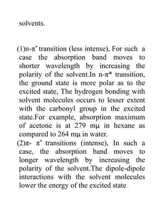 solvents.
(1)n-π* transition (less intense), For such a
case the absorption band moves to
shorter wavelength by increasing the
polarity of the solvent.In n-π* transition,
the ground state is more polar as to the
excited state, The hydrogen bonding with
solvent molecules occurs to lesser extent
with the carbonyl group in the excited
state.For example, absorption maximum
of acetone is at 279 mμ in hexane as
compared to 264 mμ in water.
(2)π- π* transitions (intense), In such a
case, the absorption band moves to
longer wavelength by increasing the
polarity of the solvent.The dipole-dipole
interactions with the solvent molecules
lower the energy of the excited state
 
