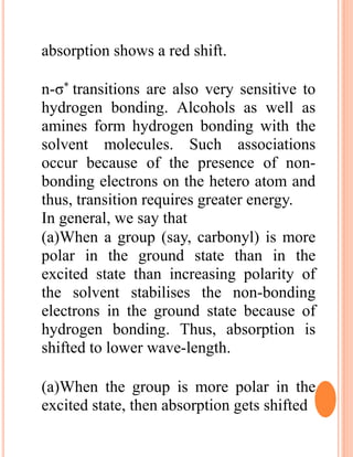 absorption shows a red shift.
n-σ* transitions are also very sensitive to
hydrogen bonding. Alcohols as well as
amines form hydrogen bonding with the
solvent molecules. Such associations
occur because of the presence of non-
bonding electrons on the hetero atom and
thus, transition requires greater energy.
In general, we say that
(a)When a group (say, carbonyl) is more
polar in the ground state than in the
excited state than increasing polarity of
the solvent stabilises the non-bonding
electrons in the ground state because of
hydrogen bonding. Thus, absorption is
shifted to lower wave-length.
(a)When the group is more polar in the
excited state, then absorption gets shifted
 