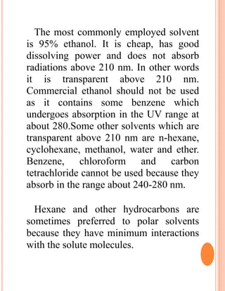 The most commonly employed solvent
is 95% ethanol. It is cheap, has good
dissolving power and does not absorb
radiations above 210 nm. In other words
it is transparent above 210 nm.
Commercial ethanol should not be used
as it contains some benzene which
undergoes absorption in the UV range at
about 280.Some other solvents which are
transparent above 210 nm are n-hexane,
cyclohexane, methanol, water and ether.
Benzene, chloroform and carbon
tetrachloride cannot be used because they
absorb in the range about 240-280 nm.
Hexane and other hydrocarbons are
sometimes preferred to polar solvents
because they have minimum interactions
with the solute molecules.
 