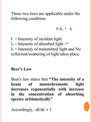 These two laws are applicable under the
following condition:
I=Ia + It
I = Intensity of incident light
la = Intensity of absorbed light >“
It = Intensity of transmitted light and No
reflection/scattering of light takes place
Beer's Law
Beer's law states that “The intensity of a
beam of monochromatic light
decreases exponentially with increase
in the concentration of absorbing
species arithmetically”
Accordingly, -dI/dc  I
 