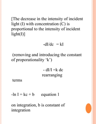 [The decrease in the intensity of incident
light (I) with concentration (C) is
proportional to the intensity of incident
light(I)]
-dI/dc = kI
(removing and introducing the constant
of proporationality ‘k’)
- dI/I =k dc
rearranging
terms
-ln I = kc + b equation 1
on integration, b is constant of
integration
 