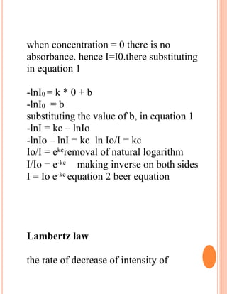 when concentration = 0 there is no
absorbance. hence I=I0.there substituting
in equation 1
-lnI0 = k * 0 + b
-lnI0 = b
substituting the value of b, in equation 1
-lnI = kc – lnIo
-lnIo – lnI = kc ln Io/I = kc
Io/I = ekcremoval of natural logarithm
I/Io = e-kc making inverse on both sides
I = Io e-kc equation 2 beer equation
Lambertz law
the rate of decrease of intensity of
 