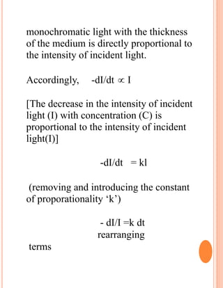 monochromatic light with the thickness
of the medium is directly proportional to
the intensity of incident light.
Accordingly, -dI/dt  I
[The decrease in the intensity of incident
light (I) with concentration (C) is
proportional to the intensity of incident
light(I)]
-dI/dt = kl
(removing and introducing the constant
of proporationality ‘k’)
- dI/I =k dt
rearranging
terms
 