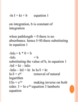 -ln I = kt + b equation 1
on integration, b is constant of
integration
when pathlength = 0 there is no
absorbance. hence I=I0.there substituting
in equation 1
-lnI0 = k * 0 + b
-lnI0 = b
substituting the value of b, in equation 1
-lnI = kt – lnIo
-lnIo – lnI = kt ln Io/I = kt
Io/I = ekt removal of natural
logarithm
I/Io = e-kt making inverse on both
sides I = Io e-kt equation 3 lamberts
equation
 