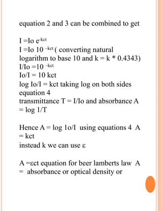 equation 2 and 3 can be combined to get
I =Io e-kct
I =Io 10 –kct ( converting natural
logarithm to base 10 and k = k * 0.4343)
I/Io =10 –kct
Io/I = 10 kct
log Io/I = kct taking log on both sides
equation 4
transmittance T = I/Io and absorbance A
= log 1/T
Hence A = log 1o/I using equations 4 A
= kct
instead k we can use 
A =ct equation for beer lamberts law A
= absorbance or optical density or
 