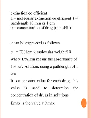extinction co efficient
 = molecular extinction co efficient t =
pathlength 10 mm or 1 cm
c = concentration of drug (mmol/lit)
 can be expressed as follows
 = E%1cm x molecular weight/10
where E%1cm means the absorbance of
1% w/v solution, using a pathlength of 1
cm
it is a constant value for each drug this
value is used to determine the
concentration of drugs in solutions
Emax is the value at λmax.
 