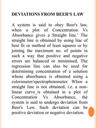 DEVIATIONS FROM BEER'S LAW
A system is said to obey Beer's law,
when a plot of Concentration Vs
Absorbance gives a Straight line.’ The
straight line is obtained by using line of
best fit or method of least squares or by
joining the maximum no. of points in
such a way that positive and negative
errors are balanced or minimised, The
regression line can also be used for
determining concentration of a solution
whose absorbance is obtained using a
colorimeter/spectrophotometer. When a
straight line is not obtained, i.e. a non-
linear curve_is obtained in a plot of
Concentration Vs Absorbance, thé
system is said to undergo deviation from
Beer's Law. Such devtation can be
positive deviation or negative deviation.
 
