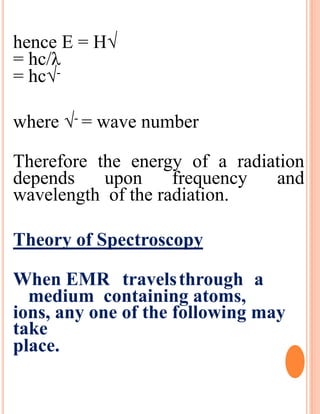 hence E = H√
= hc/λ
= hc√-
where √- = wave number
Therefore the energy of a radiation
depends upon frequency and
wavelength of the radiation.
Theory of Spectroscopy
When EMR travelsthrough a
medium containing atoms,
ions, any one of the following may
take
place.
 