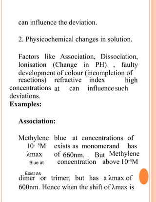 can influence the deviation.
2. Physicochemical changes in solution.
Factors like Association, Dissociation,
lonisation (Change in PH) , faulty
development of colour (incompletion of
reactions) refractive index
at
high
can influencesuchconcentrations
deviations.
Examples:
Association:
Methylene blue at concentrations of
10- 5M exists as monomerand has
λmax of 660nm. But Methylene
concentration above 10-4M
dimer or trimer, but has a λmax of
600nm. Hence when the shift of λmax is
Blue at
Exist as
 