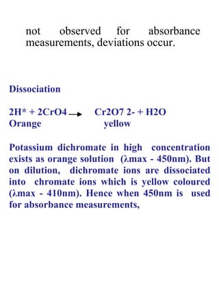 not observed for absorbance
measurements, deviations occur.
Dissociation
2H* + 2CrO4 Cr2O7 2- + H2O
Orange yellow
Potassium dichromate in high concentration
exists as orange solution (λmax - 450nm). But
on dilution, dichromate ions are dissociated
into chromate ions which is yellow coloured
(λmax - 410nm). Hence when 450nm is used
for absorbance measurements,
 