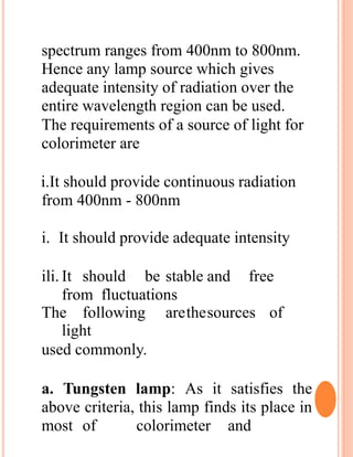 spectrum ranges from 400nm to 800nm.
Hence any lamp source which gives
adequate intensity of radiation over the
entire wavelength region can be used.
The requirements of a source of light for
colorimeter are
i.It should provide continuous radiation
from 400nm - 800nm
i. It should provide adequate intensity
ili. It should be stable and free
from fluctuations
The following arethesources of
light
used commonly.
a. Tungsten lamp: As it satisfies the
above criteria, this lamp finds its place in
most of colorimeter and
 