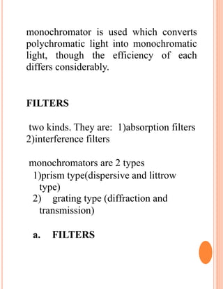monochromator is used which converts
polychromatic light into monochromatic
light, though the efficiency of each
differs considerably.
FILTERS
two kinds. They are: 1)absorption filters
2)interference filters
monochromators are 2 types
1)prism type(dispersive and littrow
type)
2) grating type (diffraction and
transmission)
a. FILTERS
 