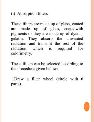(i) Absorption filters
These filters are made up of glass, coated
are made up of glass, coatedwith
pigments or they are made up of dyed _
gelatin. They absorb the unwanted
radiation and transmit the rest of the
radiation which is required for
colorimetry.
These filters can be selected according to
the procedure given below:
1.Draw a filter wheel (circle with 6
parts).
 