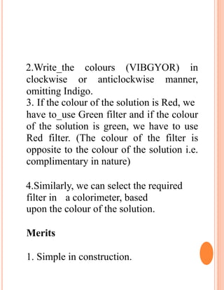 2.Write_the colours (VIBGYOR) in
clockwise or anticlockwise manner,
omitting Indigo.
3. If the colour of the solution is Red, we
have to_use Green filter and if the colour
of the solution is green, we have to use
Red filter. (The colour of the filter is
opposite to the colour of the solution i.e.
complimentary in nature)
4.Similarly, we can select the required
filter in a colorimeter, based
upon the colour of the solution.
Merits
1. Simple in construction.
 