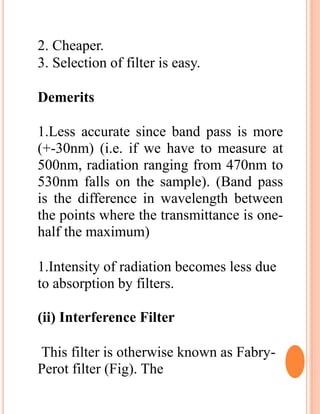 2. Cheaper.
3. Selection of filter is easy.
Demerits
1.Less accurate since band pass is more
(+-30nm) (i.e. if we have to measure at
500nm, radiation ranging from 470nm to
530nm falls on the sample). (Band pass
is the difference in wavelength between
the points where the transmittance is one-
half the maximum)
1.Intensity of radiation becomes less due
to absorption by filters.
(ii) Interference Filter
This filter is otherwise known as Fabry-
Perot filter (Fig). The
 