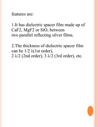 features are:
1.It has dielectric spacer film made up of
CaF2, MgF2 or SiO, between
two parallel reflecting silver films.
2.The thickness of dielectric spacer film
can be 1/2 λ(1st order),
2 λ/2 (2nd order), 3 λ/2 (3rd order), etc.
 