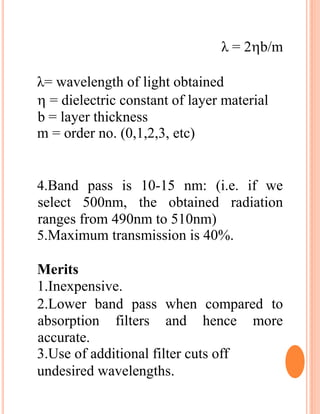 λ = 2b/m
λ= wavelength of light obtained
 = dielectric constant of layer material
b = layer thickness
m = order no. (0,1,2,3, etc)
4.Band pass is 10-15 nm: (i.e. if we
select 500nm, the obtained radiation
ranges from 490nm to 510nm)
5.Maximum transmission is 40%.
Merits
1.Inexpensive.
2.Lower band pass when compared to
absorption filters and hence more
accurate.
3.Use of additional filter cuts off
undesired wavelengths.
 