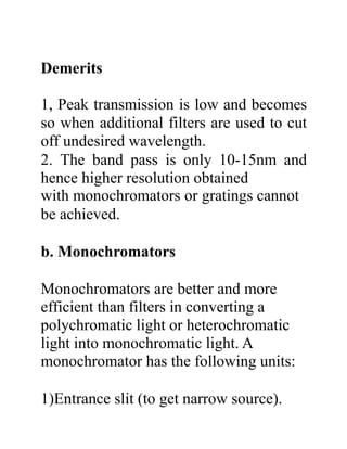 Demerits
1, Peak transmission is low and becomes
so when additional filters are used to cut
off undesired wavelength.
2. The band pass is only 10-15nm and
hence higher resolution obtained
with monochromators or gratings cannot
be achieved.
b. Monochromators
Monochromators are better and more
efficient than filters in converting a
polychromatic light or heterochromatic
light into monochromatic light. A
monochromator has the following units:
1)Entrance slit (to get narrow source).
 