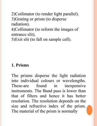 2)Coilimator (to render light parallel).
3)Grating or prism (to disperse
radiation).
4)Collimator (to reform the images of
entrance slit).
5)Exit slit (to fall on sample cell).
1. Prisms
The prisms disperse the light radiation
into individual colours or wavelengths.
These-are found in inexpensive
instruments. The Band pass is lower than
that of filters and hence it has better
resolution. The resolution depends on the
size and refractive index of the prism.
The material of the prism is normally
 