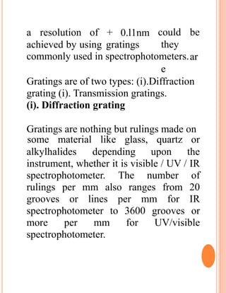 a resolution of + 0.l1nm
achieved by using gratings
could be
they
ar
e
commonly used in spectrophotometers.
Gratings are of two types: (i).Diffraction
grating (i). Transmission gratings.
(i). Diffraction grating
Gratings are nothing but rulings made on
alkylhalides depending upon
some material like glass, quartz or
the
instrument, whether it is visible / UV / IR
spectrophotometer. The number of
rulings per mm also ranges from 20
grooves or lines per mm for IR
spectrophotometer to 3600 grooves or
more per mm for UV/visible
spectrophotometer.
 