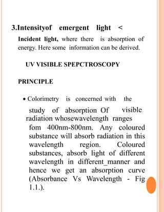 3.Intensityof emergent light <
Incident light, where there is absorption of
energy. Here some information can be derived.
UV VISIBLE SPEPCTROSCOPY
PRINCIPLE
 Colorimetry is concerned with the
study of absorption Of visible
radiation whosewavelength ranges
fom 400nm-800nm. Any coloured
substance will absorb radiation in this
wavelength region. Coloured
substances, absorb light of different
wavelength in different_manner and
hence we get an absorption curve
(Absorbance Vs Wavelength - Fig
1.1.).
 
