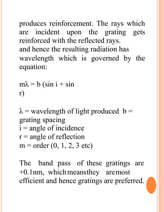 produces reinforcement. The rays which
are incident upon the grating gets
reinforced with the reflected rays.
and hence the resulting radiation has
wavelength which is governed by the
equation:
mλ = b (sin i + sin
r)
λ = wavelength of light produced b =
grating spacing
i = angle of incidence
r = angle of reflection
m = order (0, 1, 2, 3 etc)
The band pass of these gratings are
+0.1nm, whichmeansthey aremost
efficient and hence gratings are preferred.
 