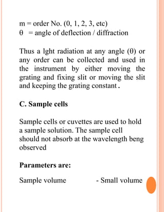 m = order No. (0, 1, 2, 3, etc)
 = angle of deflection / diffraction
Thus a lght radiation at any angle () or
any order can be collected and used in
the instrument by either moving the
grating and fixing slit or moving the slit
and keeping the grating constant.
C. Sample cells
Sample cells or cuvettes are used to hold
a sample solution. The sample cell
should not absorb at the wavelength beng
observed
Parameters are:
Sample volume - Small volume
 