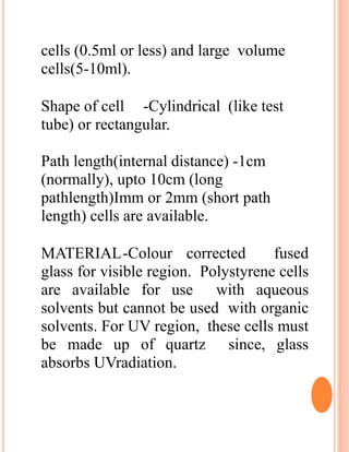 cells (0.5ml or less) and large volume
cells(5-10ml).
Shape of cell -Cylindrical (like test
tube) or rectangular.
Path length(internal distance) -1cm
(normally), upto 10cm (long
pathlength)Imm or 2mm (short path
length) cells are available.
MATERIAL-Colour corrected fused
glass for visible region. Polystyrene cells
are available for use with aqueous
solvents but cannot be used with organic
solvents. For UV region, these cells must
be made up of quartz since, glass
absorbs UVradiation.
 