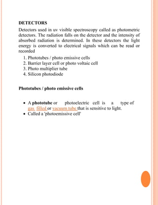 DETECTORS
Detectors used in uv visible spectroscopy called as photometric
detectors. The radiation falls on the detector and the intensity of
absorbed radiation is determined. In these detectors the light
energy is converted to electrical signals which can be read or
recorded
1. Phototubes / photo emissive cells
2. Barrier layer cell or photo voltaic cell
3. Photo multiplier tube
4. Silicon photodiode
Phototubes / photo emissive cells
 A phototube or photoelectric cell is a type of
gas filled or vacuum tube that is sensitive to light.
 Called a 'photoemissive cell'
 